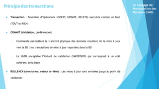 Transaction : Ensemble d’opérations (INSERT
, UPDATE, DELETE) exécutés comme un bloc
(TOUT ou RIEN)
 COMMIT (Validation, confirmation)
o Commande permettant le transfert physique des données résultant de la mise à jour
vers la BD : les transactions de mise à jour reportées dans la BD
o Le SGBD enregistre l’instant de validation (SAVEPOINT) qui correspond à un état
cohérent de la base
 ROLLBACK (Annulation, retour arrière) : Les mises à jour sont annulées jusqu’au point de
validation
Le Langage de
Manipulation des
Données (LMD)
Principe des transactions
 