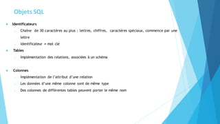 Objets SQL
 Identificateurs
o Chaîne de 30 caractères au plus : lettres, chiffres, caractères spéciaux, commence par une
lettre
o Identificateur ≠ mot clé
 Tables
o Implémentation des relations, associées à un schéma
 Colonnes
o Implémentation de l’attribut d’une relation
o Les données d’une même colonne sont de même type
o Des colonnes de différentes tables peuvent porter le même nom
 