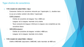  TYPE CHAINE DE CARACTERES / SQL2
o Constantes chaînes de caractères entourée par l’apostrophe (‘), doublée dans
le cas où la chaîne contient elle-même l’apostrophe
o CHAR (Longueur)
✓ Chaînes de caractères de longueur fixe (<4000 car)
✓ Longueur est la longueur maximale de la chaîne
✓ Toute constante de longueur inférieure à Longueur sera complétée par des
caractères blancs
o VARCHAR2(Longueur)
✓ Chaînes de caractères de longueur variable (<4000 car)
✓ Longueur est la longueur maximale de la chaîne
 TYPE CHAINE DE CARACTERES / ORACLE
o CHAR et VARCHAR2 (équivalent à VARCHAR, taille maximale de 4000 car)
Type chaîne de caractères
 