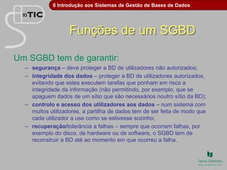 6 Introdução aos Sistemas de Gestão de Bases de Dados
Funções de um SGBD
Um SGBD tem de garantir:
– segurança – deve proteger a BD de utilizadores não autorizados;
– integridade dos dados – proteger a BD de utilizadores autorizados,
evitando que estes executem tarefas que ponham em risco a
integridade da informação (não permitindo, por exemplo, que se
apaguem dados de um sítio que são necessários noutro sítio da BD);
– controlo e acesso dos utilizadores aos dados – num sistema com
muitos utilizadores, a partilha de dados tem de ser feita de modo que
cada utilizador a use como se estivesse sozinho;
– recuperação/tolerância a falhas – sempre que ocorram falhas, por
exemplo do disco, de hardware ou de software, o SGBD tem de
reconstruir a BD até ao momento em que ocorreu a falha.
 
