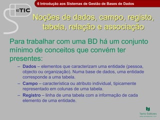 6 Introdução aos Sistemas de Gestão de Bases de Dados
Noções de dados, campo, registo,
tabela, relação e associação
Para trabalhar com uma BD há um conjunto
mínimo de conceitos que convém ter
presentes:
– Dados – elementos que caracterizam uma entidade (pessoa,
objecto ou organização). Numa base de dados, uma entidade
corresponde a uma tabela.
– Campo – característica ou atributo individual, tipicamente
representado em colunas de uma tabela.
– Registro – linha de uma tabela com a informação de cada
elemento de uma entidade.
 
