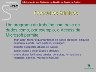 6 Introdução aos Sistemas de Gestão de Bases de Dados
Conceitos Básicos
Um programa de trabalho com base de
dados como, por exemplo, o Access da
Microsoft permite:
– criar, abrir, fechar e guardar bases de dados em disco, disquete
ou noutro suporte, para posterior utilização;
– importar e exportar tabelas de dados;
– copiar, cortar e colar dados e objectos;
– criar e alterar facilmente tabelas, consultas, formulários e
relatórios, páginas, marcos e módulos;
 