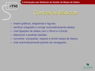 6 Introdução aos Sistemas de Gestão de Bases de Dados
Conceitos Básicos
– inserir gráficos, diagramas e figuras;
– verificar ortografia e corrigir automaticamente dados;
– criar ligações de dados com o Word e o Excel;
– relacionar e analisar tabelas;
– converter, compactar, reparar e dividir bases de dados;
– criar automaticamente painéis de navegação;
 
