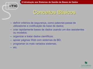6 Introdução aos Sistemas de Gestão de Bases de Dados
Conceitos Básicos
– definir critérios de segurança, como palavras-passe de
utilizadores e codificação de base de dados;
– criar rapidamente bases de dados usando um dos assistentes
ou modelos;
– organizar e tratar dados científicos;
– apoiar páginas Web com sistemas de BD;
– programar os mais variados sistemas;
– etc.
 