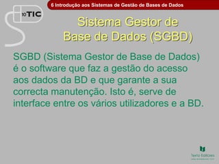 6 Introdução aos Sistemas de Gestão de Bases de Dados
Sistema Gestor de
Base de Dados (SGBD)
SGBD (Sistema Gestor de Base de Dados)
é o software que faz a gestão do acesso
aos dados da BD e que garante a sua
correcta manutenção. Isto é, serve de
interface entre os vários utilizadores e a BD.
 