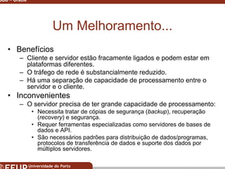 Miguel B. Gonçalves © 2003
SGBD – Oracle 11
Um Melhoramento...
• Benefícios
– Cliente e servidor estão fracamente ligados e podem estar em
plataformas diferentes.
– O tráfego de rede é substancialmente reduzido.
– Há uma separação de capacidade de processamento entre o
servidor e o cliente.
• Inconvenientes
– O servidor precisa de ter grande capacidade de processamento:
• Necessita tratar de cópias de segurança (backup), recuperação
(recovery) e segurança.
• Requer ferramentas especializadas como servidores de bases de
dados e API.
• São necessários padrões para distribuição de dados/programas,
protocolos de transferência de dados e suporte dos dados por
múltiplos servidores.
 