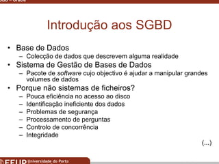 Miguel B. Gonçalves © 2003
SGBD – Oracle 2
Introdução aos SGBD
• Base de Dados
– Colecção de dados que descrevem alguma realidade
• Sistema de Gestão de Bases de Dados
– Pacote de software cujo objectivo é ajudar a manipular grandes
volumes de dados
• Porque não sistemas de ficheiros?
– Pouca eficiência no acesso ao disco
– Identificação ineficiente dos dados
– Problemas de segurança
– Processamento de perguntas
– Controlo de concorrência
– Integridade
(...)
 