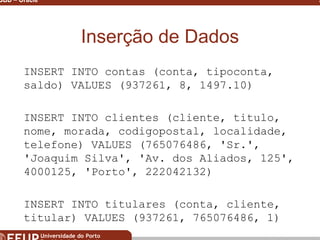 Miguel B. Gonçalves © 2003
SGBD – Oracle 23
Inserção de Dados
INSERT INTO contas (conta, tipoconta,
saldo) VALUES (937261, 8, 1497.10)
INSERT INTO clientes (cliente, titulo,
nome, morada, codigopostal, localidade,
telefone) VALUES (765076486, 'Sr.',
'Joaquim Silva', 'Av. dos Aliados, 125',
4000125, 'Porto', 222042132)
INSERT INTO titulares (conta, cliente,
titular) VALUES (937261, 765076486, 1)
 