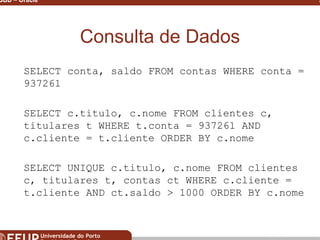 Miguel B. Gonçalves © 2003
SGBD – Oracle 27
Consulta de Dados
SELECT conta, saldo FROM contas WHERE conta =
937261
SELECT c.titulo, c.nome FROM clientes c,
titulares t WHERE t.conta = 937261 AND
c.cliente = t.cliente ORDER BY c.nome
SELECT UNIQUE c.titulo, c.nome FROM clientes
c, titulares t, contas ct WHERE c.cliente =
t.cliente AND ct.saldo > 1000 ORDER BY c.nome
 