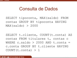 Miguel B. Gonçalves © 2003
SGBD – Oracle 28
Consulta de Dados
SELECT tipoconta, MAX(saldo) FROM
contas GROUP BY tipoconta HAVING
MAX(saldo) > 2000
SELECT t.cliente, COUNT(t.conta) AS
contas FROM titulares t, contas c
WHERE c.saldo > 2000 AND t.conta =
c.conta GROUP BY t.cliente HAVING
COUNT(t.conta) > 1
 