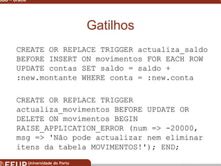 Miguel B. Gonçalves © 2003
SGBD – Oracle 33
Gatilhos
CREATE OR REPLACE TRIGGER actualiza_saldo
BEFORE INSERT ON movimentos FOR EACH ROW
UPDATE contas SET saldo = saldo +
:new.montante WHERE conta = :new.conta
CREATE OR REPLACE TRIGGER
actualiza_movimentos BEFORE UPDATE OR
DELETE ON movimentos BEGIN
RAISE_APPLICATION_ERROR (num => -20000,
msg => 'Não pode actualizar nem eliminar
itens da tabela MOVIMENTOS!'); END;
 