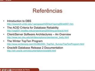 Miguel B. Gonçalves © 2003
SGBD – Oracle 35
Referências
• Introduction to DBS
http://research.umbc.edu/~gangopad/420/lect1spring99/sld001.htm
• The ACID Criteria for Database Reliability
http://cegt201.bradley.edu/projects/proj2003/equiprd/acid.html
• Client/Server Software Architectures – An Overview
http://www.sei.cmu.edu/str/descriptions/clientserver_body.html
• The Winter TopTen Program
http://www.wintercorp.com/VLDB/2003_TopTen_Survey/TopTenProgram.html
• Oracle9i Database Release 2 Documentation
http://otn.oracle.com/documentation/oracle9i.html
 