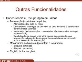 Miguel B. Gonçalves © 2003
SGBD – Oracle 5
Outras Funcionalidades
• Concorrência e Recuperação de Falhas
– Transacção (explícita ou implícita)
• Atomicidade (ou tudo ou nada)
• Consistência (alteração de um valor de uma instância é consistente
com os outros valores)
• Isolamento (as transacções concorrentes são executadas sem que
haja conflitos)
• Durabilidade (se ocorre uma falha após a conclusão de uma
transacção, a base de dados encontra-se válida até ao momento
após a execução da transacção)
– Mecanismos de bloqueio (garantem o isolamento)
• Bloqueio partilhado
• Bloqueio (exclusivo)
– Registo de transacções
(...)
 