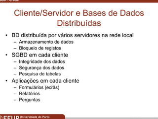 Miguel B. Gonçalves © 2003
SGBD – Oracle 7
Cliente/Servidor e Bases de Dados
Distribuídas
• BD distribuída por vários servidores na rede local
– Armazenamento de dados
– Bloqueio de registos
• SGBD em cada cliente
– Integridade dos dados
– Segurança dos dados
– Pesquisa de tabelas
• Aplicações em cada cliente
– Formulários (ecrãs)
– Relatórios
– Perguntas
 