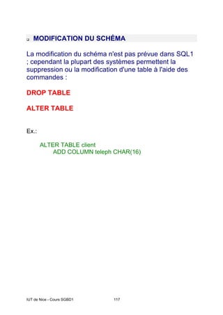 IUT de Nice - Cours SGBD1 117
MODIFICATION DU SCHÉMA
La modification du schéma n'est pas prévue dans SQL1
; cependant la plupart des systèmes permettent la
suppression ou la modification d'une table à l'aide des
commandes :
DROP TABLE
ALTER TABLE
Ex.:
ALTER TABLE client
ADD COLUMN teleph CHAR(16)
 