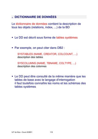IUT de Nice - Cours SGBD1 118
DICTIONNAIRE DE DONNÉES
Le dictionnaire de données contient la description de
tous les objets (relations, index, ...) de la BD
Le DD est décrit sous forme de tables systèmes
Par exemple, on peut citer dans DB2 :
SYSTABLES (NAME, CREATOR, COLCOUNT, ...)
description des tables
SYSCOLUMNS (NAME, TBNAME, COLTYPE, ...)
description des colonnes
Le DD peut être consulté de la même manière que les
tables de base avec le langage d'interrogation
il faut toutefois connaître les noms et les schémas des
tables systèmes
 