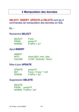 IUT de Nice - Cours SGBD1 119
3 Manipulation des données
SELECT, INSERT, UPDATE et DELETE sont les 4
commandes de manipulation des données en SQL
Ex. :
Recherche SELECT
SELECT P.prix
FROM produit P
WHERE P.IdPro = 'p1'
Ajout INSERT
INSERT
INTO client (IdCli, nom, ville)
VALUES ('c100', 'Duduche', 'Nice')
Mise à jour UPDATE
UPDATE produit P
SET P.prix = P.prix * 1.20
WHERE P.IdPro = 'p2'
Suppression DELETE
DELETE
FROM produit P
WHERE P.IdPro = 'p4'
 