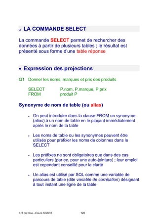 IUT de Nice - Cours SGBD1 120
LA COMMANDE SELECT
La commande SELECT permet de rechercher des
données à partir de plusieurs tables ; le résultat est
présenté sous forme d'une table réponse
• Expression des projections
Q1 Donner les noms, marques et prix des produits
SELECT P.nom, P.marque, P.prix
FROM produit P
Synonyme de nom de table (ou alias)
• On peut introduire dans la clause FROM un synonyme
(alias) à un nom de table en le plaçant immédiatement
après le nom de la table
• Les noms de table ou les synonymes peuvent être
utilisés pour préfixer les noms de colonnes dans le
SELECT
• Les préfixes ne sont obligatoires que dans des cas
particuliers (par ex. pour une auto-jointure) ; leur emploi
est cependant conseillé pour la clarté
• Un alias est utilisé par SQL comme une variable de
parcours de table (dite variable de corrélation) désignant
à tout instant une ligne de la table
 