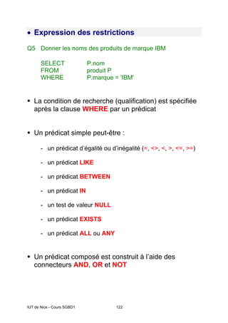 IUT de Nice - Cours SGBD1 122
• Expression des restrictions
Q5 Donner les noms des produits de marque IBM
SELECT P.nom
FROM produit P
WHERE P.marque = 'IBM'
La condition de recherche (qualification) est spécifiée
après la clause WHERE par un prédicat
Un prédicat simple peut-être :
- un prédicat d’égalité ou d’inégalité (=, <>, <, >, <=, >=)
- un prédicat LIKE
- un prédicat BETWEEN
- un prédicat IN
- un test de valeur NULL
- un prédicat EXISTS
- un prédicat ALL ou ANY
Un prédicat composé est construit à l’aide des
connecteurs AND, OR et NOT
 