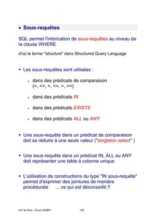 IUT de Nice - Cours SGBD1 130
• Sous-requêtes
SQL permet l'imbrication de sous-requêtes au niveau de
la clause WHERE
d'où le terme "structuré" dans Structured Query Language
Les sous-requêtes sont utilisées :
• dans des prédicats de comparaison
(=, <>, <, <=, >, >=)
• dans des prédicats IN
• dans des prédicats EXISTS
• dans des prédicats ALL ou ANY
Une sous-requête dans un prédicat de comparaison
doit se réduire à une seule valeur ("singleton select" )
Une sous-requête dans un prédicat IN, ALL ou ANY
doit représenter une table à colonne unique
L'utilisation de constructions du type "IN sous-requête"
permet d'exprimer des jointures de manière
procédurale ... ce qui est déconseillé !!
 