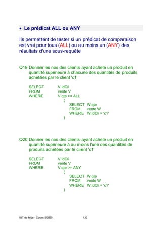 IUT de Nice - Cours SGBD1 133
• Le prédicat ALL ou ANY
Ils permettent de tester si un prédicat de comparaison
est vrai pour tous (ALL) ou au moins un (ANY) des
résultats d'une sous-requête
Q19 Donner les nos des clients ayant acheté un produit en
quantité supérieure à chacune des quantités de produits
achetées par le client 'c1'
SELECT V.IdCli
FROM vente V
WHERE V.qte >= ALL
(
SELECT W.qte
FROM vente W
WHERE W.IdCli = 'c1'
)
Q20 Donner les nos des clients ayant acheté un produit en
quantité supérieure à au moins l'une des quantités de
produits achetées par le client 'c1'
SELECT V.IdCli
FROM vente V
WHERE V.qte >= ANY
(
SELECT W.qte
FROM vente W
WHERE W.IdCli = 'c1'
)
 