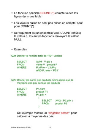 IUT de Nice - Cours SGBD1 137
La fonction spéciale COUNT (*) compte toutes les
lignes dans une table
Les valeurs nulles ne sont pas prises en compte, sauf
pour COUNT(*)
Si l'argument est un ensemble vide, COUNT renvoie
la valeur 0, les autres fonctions renvoyant la valeur
NULL
Exemples :
Q24 Donner le nombre total de 'PS1' vendus
SELECT SUM ( V.qte )
FROM vente V , produit P
WHERE P.IdPro = V.IdPro
AND P.nom = 'PS1'
Q25 Donner les noms des produits moins chers que la
moyenne des prix de tous les produits
SELECT P1.nom
FROM produit P1
WHERE P1.prix <
(
SELECT AVG ( P2.prix )
FROM produit P2
)
Cet exemple montre un "singleton select " pour
calculer la moyenne des prix
 