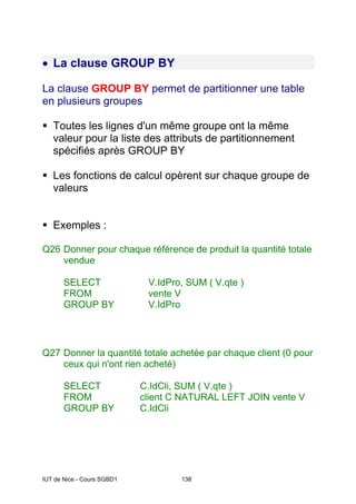 IUT de Nice - Cours SGBD1 138
• La clause GROUP BY
La clause GROUP BY permet de partitionner une table
en plusieurs groupes
Toutes les lignes d'un même groupe ont la même
valeur pour la liste des attributs de partitionnement
spécifiés après GROUP BY
Les fonctions de calcul opèrent sur chaque groupe de
valeurs
Exemples :
Q26 Donner pour chaque référence de produit la quantité totale
vendue
SELECT V.IdPro, SUM ( V.qte )
FROM vente V
GROUP BY V.IdPro
Q27 Donner la quantité totale achetée par chaque client (0 pour
ceux qui n'ont rien acheté)
SELECT C.IdCli, SUM ( V.qte )
FROM client C NATURAL LEFT JOIN vente V
GROUP BY C.IdCli
 