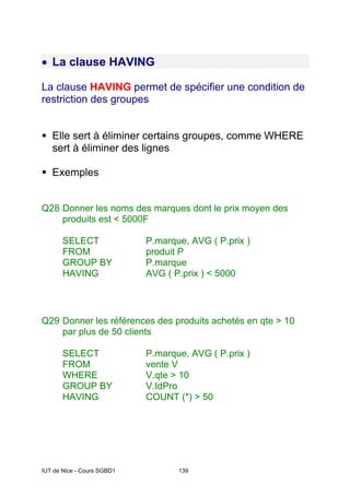 IUT de Nice - Cours SGBD1 139
• La clause HAVING
La clause HAVING permet de spécifier une condition de
restriction des groupes
Elle sert à éliminer certains groupes, comme WHERE
sert à éliminer des lignes
Exemples
Q28 Donner les noms des marques dont le prix moyen des
produits est < 5000F
SELECT P.marque, AVG ( P.prix )
FROM produit P
GROUP BY P.marque
HAVING AVG ( P.prix ) < 5000
Q29 Donner les références des produits achetés en qte > 10
par plus de 50 clients
SELECT P.marque, AVG ( P.prix )
FROM vente V
WHERE V.qte > 10
GROUP BY V.IdPro
HAVING COUNT (*) > 50
 