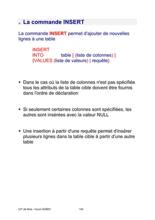 IUT de Nice - Cours SGBD1 142
La commande INSERT
La commande INSERT permet d'ajouter de nouvelles
lignes à une table
INSERT
INTO table [ (liste de colonnes) ]
{VALUES (liste de valeurs) | requête}
Dans le cas où la liste de colonnes n'est pas spécifiée
tous les attributs de la table cible doivent être fournis
dans l'ordre de déclaration
Si seulement certaines colonnes sont spécifiées, les
autres sont insérées avec la valeur NULL
Une insertion à partir d'une requête permet d'insérer
plusieurs lignes dans la table cible à partir d'une autre
table
 