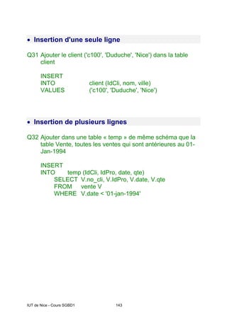 IUT de Nice - Cours SGBD1 143
• Insertion d'une seule ligne
Q31 Ajouter le client ('c100', 'Duduche', 'Nice') dans la table
client
INSERT
INTO client (IdCli, nom, ville)
VALUES ('c100', 'Duduche', 'Nice')
• Insertion de plusieurs lignes
Q32 Ajouter dans une table « temp » de même schéma que la
table Vente, toutes les ventes qui sont antérieures au 01-
Jan-1994
INSERT
INTO temp (IdCli, IdPro, date, qte)
SELECT V.no_cli, V.IdPro, V.date, V.qte
FROM vente V
WHERE V.date < '01-jan-1994'
 