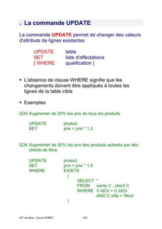 IUT de Nice - Cours SGBD1 144
La commande UPDATE
La commande UPDATE permet de changer des valeurs
d'attributs de lignes existantes
UPDATE table
SET liste d'affectations
[ WHERE qualification ]
L'absence de clause WHERE signifie que les
changements doivent être appliqués à toutes les
lignes de la table cible
Exemples
Q33 Augmenter de 20% les prix de tous les produits
UPDATE produit
SET prix = prix * 1.2
Q34 Augmenter de 50% les prix des produits achetés par des
clients de Nice
UPDATE produit
SET prix = prix * 1.5
WHERE EXISTS
(
SELECT *
FROM vente V , client C
WHERE V.IdCli = C.IdCli
AND C.ville = 'Nice'
)
 