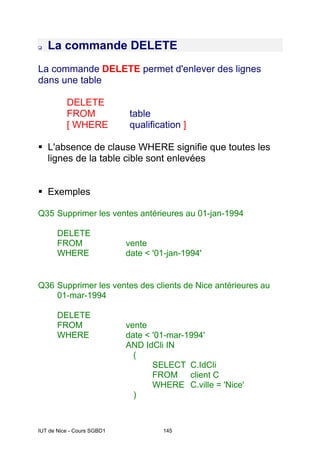 IUT de Nice - Cours SGBD1 145
La commande DELETE
La commande DELETE permet d'enlever des lignes
dans une table
DELETE
FROM table
[ WHERE qualification ]
L'absence de clause WHERE signifie que toutes les
lignes de la table cible sont enlevées
Exemples
Q35 Supprimer les ventes antérieures au 01-jan-1994
DELETE
FROM vente
WHERE date < '01-jan-1994'
Q36 Supprimer les ventes des clients de Nice antérieures au
01-mar-1994
DELETE
FROM vente
WHERE date < '01-mar-1994'
AND IdCli IN
(
SELECT C.IdCli
FROM client C
WHERE C.ville = 'Nice'
)
 