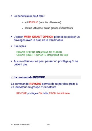 IUT de Nice - Cours SGBD1 149
Le bénéficiaire peut être :
• soit PUBLIC (tous les utilsateurs)
• soit un utilisateur ou un groupe d'utilisateurs
L'option WITH GRANT OPTION permet de passer un
privilèges avec le droit de le transmettre
Exemples
GRANT SELECT ON produit TO PUBLIC
GRANT INSERT, UPDATE ON produit TO toto
Aucun utilisateur ne peut passer un privilège qu'il ne
détient pas
La commande REVOKE
La commande REVOKE permet de retirer des droits à
un utilisateur ou groupe d'utilisateurs
REVOKE privilèges ON table FROM bénéficiaire
 