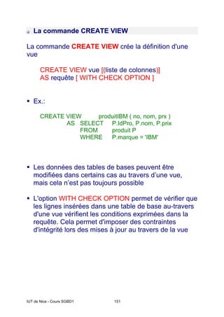 IUT de Nice - Cours SGBD1 151
La commande CREATE VIEW
La commande CREATE VIEW crée la définition d'une
vue
CREATE VIEW vue [(liste de colonnes)]
AS requête [ WITH CHECK OPTION ]
Ex.:
CREATE VIEW produitIBM ( no, nom, prx )
AS SELECT P.IdPro, P.nom, P.prix
FROM produit P
WHERE P.marque = 'IBM'
Les données des tables de bases peuvent être
modifiées dans certains cas au travers d’une vue,
mais cela n’est pas toujours possible
L'option WITH CHECK OPTION permet de vérifier que
les lignes insérées dans une table de base au-travers
d'une vue vérifient les conditions exprimées dans la
requête. Cela permet d'imposer des contraintes
d'intégrité lors des mises à jour au travers de la vue
 