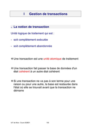 IUT de Nice - Cours SGBD1 155
I Gestion de transactions
La notion de transaction
Unité logique de traitement qui est :
- soit complètement exécutée
- soit complètement abandonnée
Une transaction est une unité atomique de traitement
Une transaction fait passer la base de données d'un
état cohérent à un autre état cohérent
Si une transaction ne va pas à son terme pour une
raison ou pour une autre, la base est restaurée dans
l'état où elle se trouvait avant que la transaction ne
démarre
 