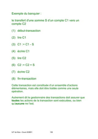 IUT de Nice - Cours SGBD1 156
Exemple du banquier :
le transfert d'une somme S d’un compte C1 vers un
compte C2
(1) début-transaction
(2) lire C1
(3) C1 := C1 - S
(4) écrire C1
(5) lire C2
(6) C2 := C2 + S
(7) écrire C2
(8) fin-transaction
Cette transaction est constituée d’un ensemble d’actions
élémentaires, mais elle doit être traitée comme une seule
opération.
Autrement dit le gestionnaire des transactions doit assurer que
toutes les actions de la transaction sont exécutées, ou bien
qu’aucune ne l’est.
 