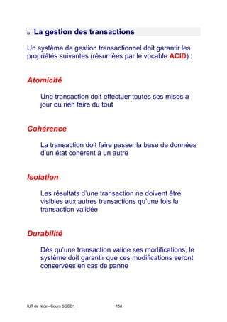 IUT de Nice - Cours SGBD1 158
La gestion des transactions
Un système de gestion transactionnel doit garantir les
propriétés suivantes (résumées par le vocable ACID) :
Atomicité
Une transaction doit effectuer toutes ses mises à
jour ou rien faire du tout
Cohérence
La transaction doit faire passer la base de données
d’un état cohérent à un autre
Isolation
Les résultats d’une transaction ne doivent être
visibles aux autres transactions qu’une fois la
transaction validée
Durabilité
Dès qu’une transaction valide ses modifications, le
système doit garantir que ces modifications seront
conservées en cas de panne
 
