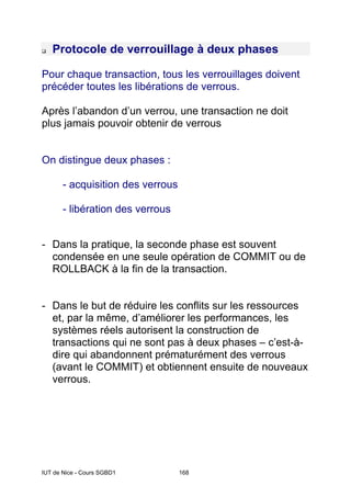 IUT de Nice - Cours SGBD1 168
Protocole de verrouillage à deux phases
Pour chaque transaction, tous les verrouillages doivent
précéder toutes les libérations de verrous.
Après l’abandon d’un verrou, une transaction ne doit
plus jamais pouvoir obtenir de verrous
On distingue deux phases :
- acquisition des verrous
- libération des verrous
- Dans la pratique, la seconde phase est souvent
condensée en une seule opération de COMMIT ou de
ROLLBACK à la fin de la transaction.
- Dans le but de réduire les conflits sur les ressources
et, par la même, d’améliorer les performances, les
systèmes réels autorisent la construction de
transactions qui ne sont pas à deux phases – c’est-à-
dire qui abandonnent prématurément des verrous
(avant le COMMIT) et obtiennent ensuite de nouveaux
verrous.
 