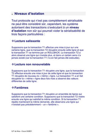 IUT de Nice - Cours SGBD1 169
Niveaux d’isolation
Tout protocole qui n’est pas complétement sérialisable
ne peut être considéré sûr, cependant, les système
autorisent des transactions s’exécutant à un niveau
d’isolation non sûr qui pourrait violer la sérialisabilité de
trois façons particulières :
Lecture salissante
Supposons que la transaction T1 effectue une mise à jour sur une
certaine ligne, que la transaction T2 récupère ensuite cette ligne et que
la transaction T1 se termine par un ROLLBACK. La transaction T2 a
alors observé une ligne qui n’existe plus, et dans un certain sens n’a
jamais existé (car la transaction T1 n’a en fait jamais été exécutée).
Lecture non renouvelable
Supposons que la transaction T1 récupère une ligne, que la transaction
T2 effectue ensuite une mise à jour de cette ligne et que la transaction
T1 récupère de nouveau la « même » ligne. La transaction T1 a en fait
récupérer la « même » ligne deux fois mais a observé des valeurs
différentes de cette ligne.
Fantômes
Supposons que la transaction T1 récupère un ensemble de lignes qui
satisfont une certaine condition. Supposons que la transaction T2 insère
ensuite une ligne qui satisfait la même condition. Si la transaction T1
répète maintenant la même demande, elle observera une ligne qui
n’existait pas précédemment – un « fantôme ».
 