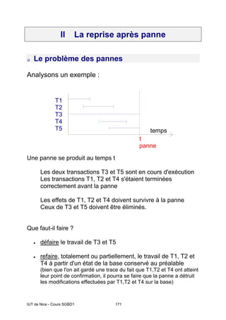 IUT de Nice - Cours SGBD1 171
II La reprise après panne
Le problème des pannes
Analysons un exemple :
temps
T1
T2
T3
T4
T5
t
panne
Une panne se produit au temps t
Les deux transactions T3 et T5 sont en cours d'exécution
Les transactions T1, T2 et T4 s'étaient terminées
correctement avant la panne
Les effets de T1, T2 et T4 doivent survivre à la panne
Ceux de T3 et T5 doivent être éliminés.
Que faut-il faire ?
• défaire le travail de T3 et T5
• refaire, totalement ou partiellement, le travail de T1, T2 et
T4 à partir d'un état de la base conservé au préalable
(bien que l'on ait gardé une trace du fait que T1,T2 et T4 ont atteint
leur point de confirmation, il pourra se faire que la panne a détruit
les modifications effectuées par T1,T2 et T4 sur la base)
 