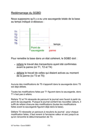 IUT de Nice - Cours SGBD1 173
Redémarrage du SGBD
Nous supposons qu'il y a eu une sauvegarde totale de la base
au temps indiqué ci-dessous :
temps
T1
T2
T3
T4
T5
t
panne
Point de
sauvegarde
Pour remettre la base dans un état cohérent, le SGBD doit :
• refaire le travail des transactions ayant été confirmées
avant la panne (ici T1, T2 et T4)
• défaire le travail de celles qui étaient actives au moment
de la panne (ici T3 et T5)
Aucune des modifications de T5 n'apparaît dans la sauvegarde donc T5
est déjà défaite.
Toutes les modifications faites par T1 figurent dans la sauvegarde, donc
T1 n'est pas à refaire.
Refaire T2 et T4 nécessite de parcourir le journal vers l'avant à partir du
point de sauvegarde. Puisque le journal contient les nouvelles valeurs, il
suffit de refaire chacune des modifications (toutes les modifications
faites avant la sauvegarde figurent déjà dans la base).
Défaire T3 nécessite un parcours à reculons du journal : pour chaque
modification faites, il faut revenir à l'ancienne valeur et ceci jusqu'à ce
qu'on rencontre le début-transaction de T3.
 