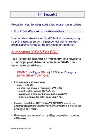 IUT de Nice - Cours SGBD1 174
III Sécurité
Protection des données contre les accès non autorisés
Contrôle d'accès ou autorisation
Les contrôles d'accès vérifient l'identité des usagers qui
se présentent et en conséquence leur assignent des
droits d'accès sur tel ou tel ensemble de données.
Autorisation (GRANT en SQL)
Tout usager qui a le droit de transmettre des privilèges
sur un objet peut utiliser la commande GRANT pour
transmettre ce privilège :
GRANT privilèges ON objet TO liste d'usagers
[WITH GRANT OPTION]
• Les privilèges peuvent être :
- lire (SELECT),
- insérer de nouveaux n-uplets (INSERT),
- modifier des valeurs (UPDATE),
- supprimer la totalité d'une relation (DROP),
- créer de nouvelles relations (CREATE).
• L'option facultative WITH GRANT OPTION permet au
donneur d'autoriser le receveur à transmettre à d'autres les
privilèges qu'il reçoit.
• Un usager peut recevoir un privilège de plusieurs sources
différentes.
 
