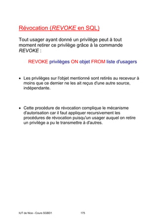 IUT de Nice - Cours SGBD1 175
Révocation (REVOKE en SQL)
Tout usager ayant donné un privilège peut à tout
moment retirer ce privilège grâce à la commande
REVOKE :
REVOKE privilèges ON objet FROM liste d'usagers
• Les privilèges sur l'objet mentionné sont retirés au receveur à
moins que ce dernier ne les ait reçus d'une autre source,
indépendante.
• Cette procédure de révocation complique le mécanisme
d'autorisation car il faut appliquer recursivement les
procédures de révocation puisqu'un usager auquel on retire
un privilège a pu le transmettre à d'autres.
 