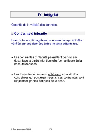 IUT de Nice - Cours SGBD1 178
IV Intégrité
Contrôle de la validité des données
Contrainte d’intégrité
Une contrainte d'intégrité est une assertion qui doit être
vérifiée par des données à des instants déterminés.
• Les contraintes d'intégrité permettent de préciser
davantage la partie intentionnelle (sémantique) de la
base de données.
• Une base de données est cohérente vis à vis des
contraintes qui sont exprimées, si ces contraintes sont
respectées par les données de la base.
 