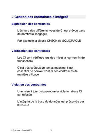 IUT de Nice - Cours SGBD1 179
Gestion des contraintes d'intégrité
Expression des contraintes
L'écriture des différents types de CI est prévue dans
de nombreux langages
Par exemple la clause CHECK de SQL/ORACLE
Vérification des contraintes
Les CI sont vérifiées lors des mises à jour (en fin de
transaction)
C'est très coûteux en temps machine, il est
essentiel de pouvoir vérifier ces contraintes de
manière efficace
Violation des contraintes
Une mise à jour qui provoque la violation d'une CI
est refusée
L'intégrité de la base de données est préservée par
le SGBD
 