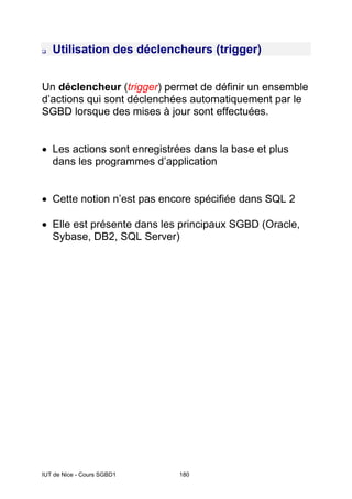 IUT de Nice - Cours SGBD1 180
Utilisation des déclencheurs (trigger)
Un déclencheur (trigger) permet de définir un ensemble
d’actions qui sont déclenchées automatiquement par le
SGBD lorsque des mises à jour sont effectuées.
• Les actions sont enregistrées dans la base et plus
dans les programmes d’application
• Cette notion n’est pas encore spécifiée dans SQL 2
• Elle est présente dans les principaux SGBD (Oracle,
Sybase, DB2, SQL Server)
 