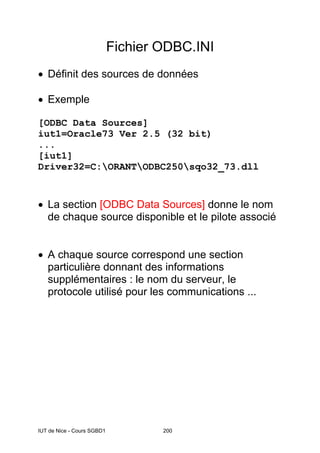 IUT de Nice - Cours SGBD1 200
Fichier ODBC.INI
• Définit des sources de données
• Exemple
[ODBC Data Sources]
iut1=Oracle73 Ver 2.5 (32 bit)
...
[iut1]
Driver32=C:ORANTODBC250sqo32_73.dll
• La section [ODBC Data Sources] donne le nom
de chaque source disponible et le pilote associé
• A chaque source correspond une section
particulière donnant des informations
supplémentaires : le nom du serveur, le
protocole utilisé pour les communications ...
 