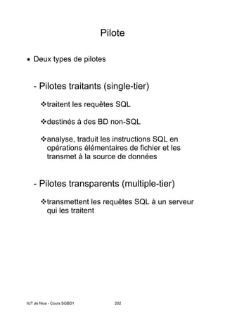 IUT de Nice - Cours SGBD1 202
Pilote
• Deux types de pilotes
- Pilotes traitants (single-tier)
traitent les requêtes SQL
destinés à des BD non-SQL
analyse, traduit les instructions SQL en
opérations élémentaires de fichier et les
transmet à la source de données
- Pilotes transparents (multiple-tier)
transmettent les requêtes SQL à un serveur
qui les traitent
 