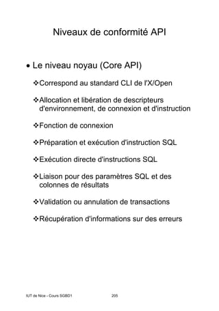 IUT de Nice - Cours SGBD1 205
Niveaux de conformité API
• Le niveau noyau (Core API)
Correspond au standard CLI de l'X/Open
Allocation et libération de descripteurs
d'environnement, de connexion et d'instruction
Fonction de connexion
Préparation et exécution d'instruction SQL
Exécution directe d'instructions SQL
Liaison pour des paramètres SQL et des
colonnes de résultats
Validation ou annulation de transactions
Récupération d'informations sur des erreurs
 