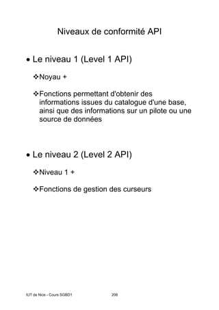 IUT de Nice - Cours SGBD1 206
Niveaux de conformité API
• Le niveau 1 (Level 1 API)
Noyau +
Fonctions permettant d'obtenir des
informations issues du catalogue d'une base,
ainsi que des informations sur un pilote ou une
source de données
• Le niveau 2 (Level 2 API)
Niveau 1 +
Fonctions de gestion des curseurs
 